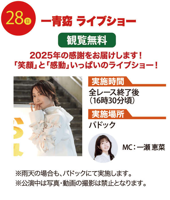28日 一青窈 ライブショー 2025年の感謝をお届けします！「笑顔」と「感動」いっぱいのライブショー！ 観覧無料 実施時間 全レース終了後（16時30分頃） 実施場所 パドック MC：一瀬 恵菜 ※雨天の場合も、パドックにて実施します。 ※公演中は、写真・動画の撮影は禁止となります。
