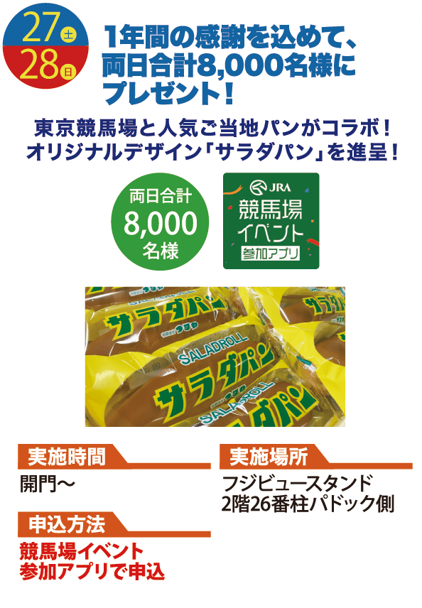 27土 28日 1年間の感謝を込めて、両日合計8,000名様にプレゼント！ 東京競馬場と人気ご当地パンがコラボ！オリジナルデザイン「サラダパン」を進呈！ 両日合計8,000名様 JRA競馬場イベント参加アプリ 実施時間 開門～ 実施場所 フジビュースタンド2階26番柱パドック側 申込方法 競馬場イベント参加アプリで申込