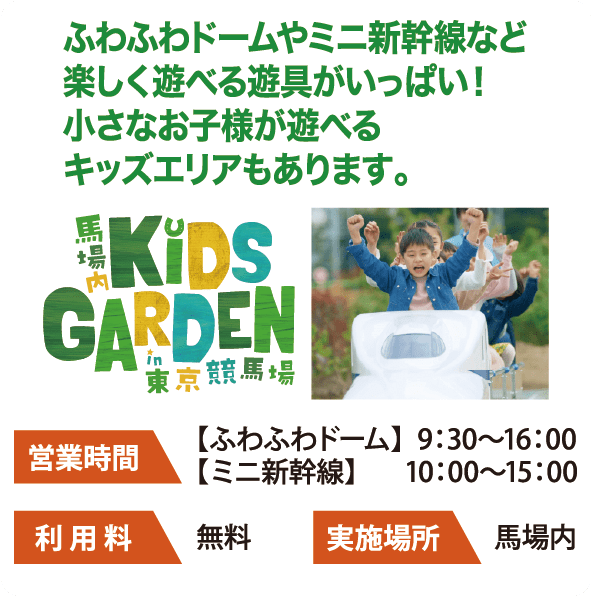 馬場内KiDS GARDEN in 東京競馬場 ふわふわドームやミニ新幹線など楽しく遊べる遊具がいっぱい！小さなお子様が遊べるキッズエリアもあります。 営業時間 【ふわふわドーム】9：30～16：00 【ミニ新幹線】10：00～15：00 利用料 無料 実施場所 馬場内
