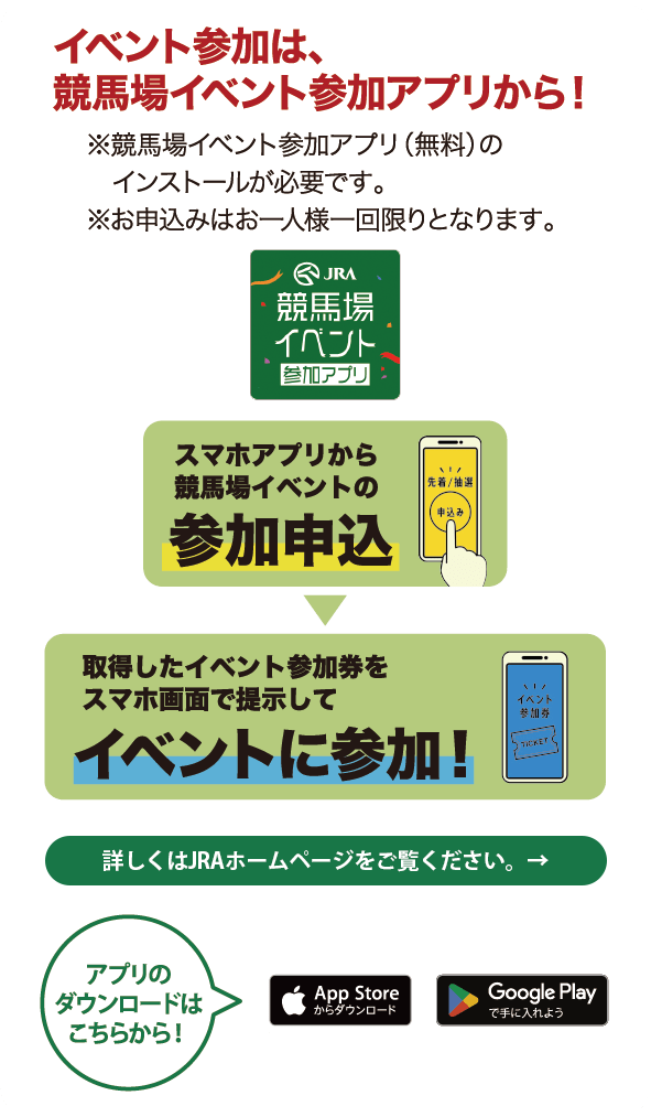 イベント参加は、競馬場イベント参加アプリから！ ※競馬場イベント参加アプリ（無料）のインストールが必要です。 ※お申込みはお一人様一回限りとなります。 JRA競馬場イベント参加アプリ スマホアプリから競馬場イベントの参加申込→取得したイベント参加券をスマホ画面で提示してイベントに参加！  アプリのダウンロードはこちらから！ App Storeからダウンロード GooglePlayで手に入れよう 詳しくはJRAホームページをご覧ください。